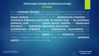 ΠΕΤΡΕΛΑΪΚΟ ΣΥΣΤΗΜΑ (PETROLEUM SYSTEM)
(Τι είναι;)
ΠΑΡΟΥΣΙΑΣΗ ΕΛΙΣΜΕ
8 Μαρτίου 2018
Λεόντιος Κ. Πορτοκαλάκης
Τοπογράφος Μηχ. Ε.Μ.Π- M.Sc
Είναι τα Γεωλογικά (Geology) συστατικά και οι διαδικασίες που είναι απαραίτητες για
την παραγωγή και την αποθήκευση υδρογονανθράκων, συμπεριλαμβανομένου ενός
ώριμου (mature) αρχικού πετρώματος, της οδού μετανάστευσης (migration), του
πετρώματος δεξαμενής (source rock), της παγίδας (trap) και του γεωλογικου
καλύματος (seal). Η κατάλληλη σχετική χρονική περίοδος του σχηματισμού
(formation) και οι διαδικασίες δημιουργίας (processing) αυτών των στοιχείων,
μετανάστευσης (migration) και της συσσώρευσης (accumulation) είναι
απαραίτητοι όροι για τη συσσώρευση και τη διατήρηση των υδρογονανθράκων Οι
τύποι των ερευνητικών περιοχών (plays) και οι δομές (prospects), αναπτύσσονται
συνήθως σε λεκάνες ή περιοχές όπου ένα πλήρες πετρελαϊκό σύστημα (petroleum
system) έχει κάποια πιθανότητα να υπάρχει.
 