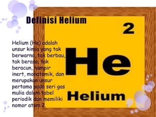Helium (He) adalah
unsur kimia yang tak
berwarna, tak berbau,
tak berasa, tak
beracun, hampir
inert, monatomik, dan
merupakan unsur
pertama pada seri gas
mulia dalam tabel
periodik dan memiliki
nomor atom 2.
 