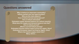 Questions answered
Why is helium an important commodity?
Helium market size and opportunities?
Who are the main players?
How is helium formed and produced?
How is helium extracted?
Estimated supply demand balance for helium (mmcf/y)
What does the supply and demand balance look like?
How is helium priced?
What is current helium pricing?
Estimated Chinese helium import prices by region, $/mcf
Estimated European import pricing by region, €/mcf
Where has helium supply come from?
Many others…
 
