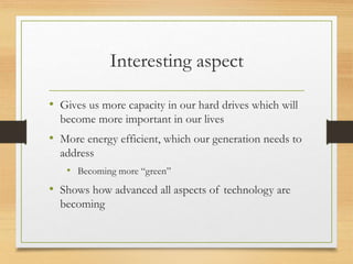 Interesting aspect
• Gives us more capacity in our hard drives which will
become more important in our lives
• More energy efficient, which our generation needs to
address
• Becoming more “green”
• Shows how advanced all aspects of technology are
becoming
 