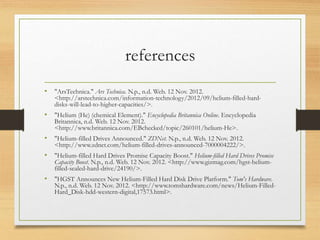 references
• "ArsTechnica." Ars Technica. N.p., n.d. Web. 12 Nov. 2012.
<http://arstechnica.com/information-technology/2012/09/helium-filled-hard-
disks-will-lead-to-higher-capacities/>.
• "Helium (He) (chemical Element)." Encyclopedia Britannica Online. Encyclopedia
Britannica, n.d. Web. 12 Nov. 2012.
<http://www.britannica.com/EBchecked/topic/260101/helium-He>.
• "Helium-filled Drives Announced." ZDNet. N.p., n.d. Web. 12 Nov. 2012.
<http://www.zdnet.com/helium-filled-drives-announced-7000004222/>.
• "Helium-filled Hard Drives Promise Capacity Boost." Helium-filled Hard Drives Promise
Capacity Boost. N.p., n.d. Web. 12 Nov. 2012. <http://www.gizmag.com/hgst-helium-
filled-sealed-hard-drive/24190/>.
• "HGST Announces New Helium-Filled Hard Disk Drive Platform." Tom's Hardware.
N.p., n.d. Web. 12 Nov. 2012. <http://www.tomshardware.com/news/Helium-Filled-
Hard_Disk-hdd-western-digital,17573.html>.
 