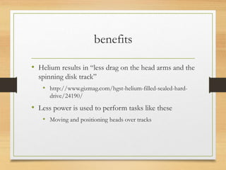 benefits
• Helium results in “less drag on the head arms and the
spinning disk track”
• http://www.gizmag.com/hgst-helium-filled-sealed-hard-
drive/24190/
• Less power is used to perform tasks like these
• Moving and positioning heads over tracks
 