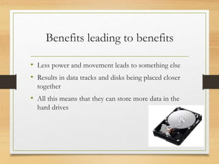 Benefits leading to benefits
• Less power and movement leads to something else
• Results in data tracks and disks being placed closer
together
• All this means that they can store more data in the
hard drives
 