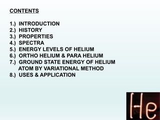 CONTENTS
1.) INTRODUCTION
2.) HISTORY
3.) PROPERTIES
4.) SPECTRA
5.) ENERGY LEVELS OF HELIUM
6.) ORTHO HELIUM & PARA HELIUM
7.) GROUND STATE ENERGY OF HELIUM
ATOM BY VARIATIONAL METHOD
8.) USES & APPLICATION
 