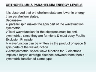 ORTHOHELIUM & PARAHELIUM ENERGY LEVELS
It is observed that orthohelium state are lower in energy
than parahelium states.
Because—
 parallel spin makes the spin part of the wavefunction
symmetric
Total wavefunction for the electrons must be anti-
symmetric , since they are fermions & must obey Pauli’s
Exclusion Principle
 wavefunction can be written as the product of space &
spin parts of the wavefunction
Antisymmetric space wave function for 2 electrons
implies a larger average distance between them then a
symmetric function of same type
 