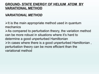 GROUND- STATE ENERGY OF HELIUM ATOM BY
VARIATIONAL METHOD
VARIATIONAL METHOD
It is the main appropriate method used in quantum
mechanics
As compared to perturbation theory, the variation method
can be more robust in situations where it’s hard to
determine a good unperturbed Hamiltonian
In cases where there is a good unperturbed Hamiltonian ,
perturbation theory can be more efficient than the
variational method
 