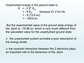 Unperturbed energy in the ground state is,
E◦ = - 2 Z2 EH
= - 8 EH because Z= 2 for He
= - 8 (13.6 ev)
= - 108.8 ev
But the experimental value of the ground state energy of
He- atom is -78.98 ev, which is very much different from
the calculated value for the unperturbed ground state.
 the unperturbed system provides a poor description of
the energy levels
 the coulomb interaction between the 2 electrons plays
an important role in the behaviour of He- atom
 