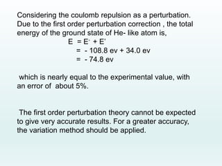 Considering the coulomb repulsion as a perturbation.
Due to the first order perturbation correction , the total
energy of the ground state of He- like atom is,
E = E◦ + E’
= - 108.8 ev + 34.0 ev
= - 74.8 ev
which is nearly equal to the experimental value, with
an error of about 5%.
The first order perturbation theory cannot be expected
to give very accurate results. For a greater accuracy,
the variation method should be applied.
 