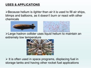 USES & APPLICATIONS
Because helium is lighter than air it is used to fill air ships,
blimps and balloons, as it doesn’t burn or react with other
chemicals
Large hadron collider uses liquid helium to maintain an
extremely low temperature
 It is often used in space programs, displacing fuel in
storage tanks and having other rocket fuel applications
 