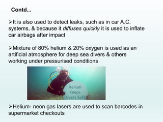 Contd...
It is also used to detect leaks, such as in car A.C.
systems, & because it diffuses quickly it is used to inflate
car airbags after impact
Mixture of 80% helium & 20% oxygen is used as an
artificial atmosphere for deep sea divers & others
working under pressurised conditions
Helium- neon gas lasers are used to scan barcodes in
supermarket checkouts
 