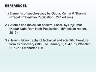 REFERENCES
1.) Elements of spectroscopy by Gupta, Kumar & Sharma
(Pragati Prakashan Publication , 24th edition)
2.) Atomic and molecular spectra: Laser by Rajkumar
(Kedar Nath Ram Nath Publication, 15th edition reprint,
2015)
3.) Helium: bibliography of technical and scientific literature
from its discovery (1868) to January 1, 1947 by Wheeler ,
H.P. Jr. ; Swenarton L.B.
 