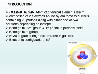 INTRODUCTION
 HELIUM ATOM- Atom of chemical element Helium
 composed of 2 electrons bound by em force to nucleus
containing 2 protons along with either one or two
neutrons depending on isotope
 Belongs to 18th group & 1st period in periodic table
 Belongs to s- group
 At 20 degree centigrade: present in gas state
 Electronic configuration: 1s2
 