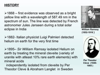 HISTORY
1868 – first evidence was observed as a bright
yellow line with a wavelength of 587.49 nm in the
spectrum of sun. The line was detected by French
astronomer Jules Janseen during a total solar
eclipse in India
1882- Italian physicist Luigi Palmieri detected
helium on earth for the very first time
1895– Sir William Ramsay isolated Helium on
earth by treating the mineral cleveite (variety of
uranite with atleast 10% rare earth elements) with
mineral acids
independently isolated from cleveite by Per
Theodor Cleve & Abraham Langlet in Sweden
William Ramsay
(1852-1916 )
Per Theodor
Cleve (1840-
1905 )
 