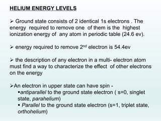 HELIUM ENERGY LEVELS
 Ground state consists of 2 identical 1s electrons . The
energy required to remove one of them is the highest
ionization energy of any atom in periodic table (24.6 ev).
 energy required to remove 2nd electron is 54.4ev
 the description of any electron in a multi- electron atom
must find a way to characterize the effect of other electrons
on the energy
An electron in upper state can have spin -
antiparallel to the ground state electron ( s=0, singlet
state, parahelium)
 Parallel to the ground state electron (s=1, triplet state,
orthohelium)
 