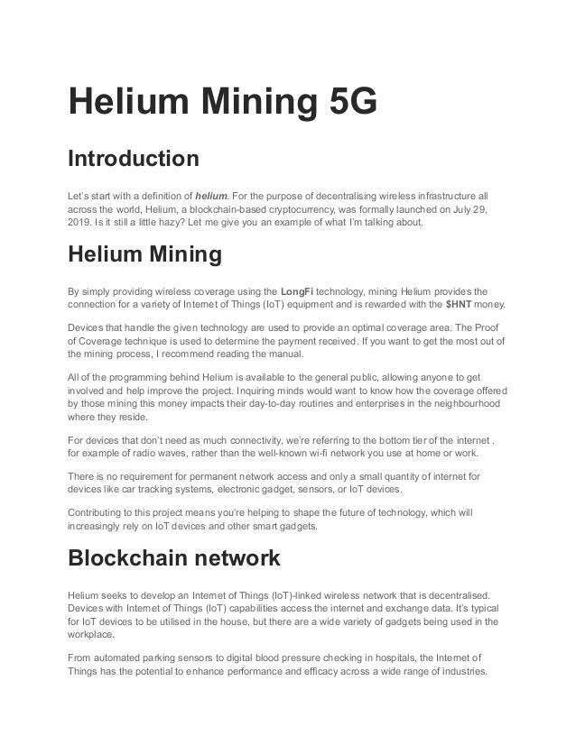 Helium Mining 5G
Introduction
Let’s start with a definition of helium. For the purpose of decentralising wireless infrastructure all
across the world, Helium, a blockchain-based cryptocurrency, was formally launched on July 29,
2019. Is it still a little hazy? Let me give you an example of what I’m talking about.
Helium Mining
By simply providing wireless coverage using the LongFi technology, mining Helium provides the
connection for a variety of Internet of Things (IoT) equipment and is rewarded with the $HNT money.
Devices that handle the given technology are used to provide an optimal coverage area. The Proof
of Coverage technique is used to determine the payment received. If you want to get the most out of
the mining process, I recommend reading the manual.
All of the programming behind Helium is available to the general public, allowing anyone to get
involved and help improve the project. Inquiring minds would want to know how the coverage offered
by those mining this money impacts their day-to-day routines and enterprises in the neighbourhood
where they reside.
For devices that don’t need as much connectivity, we’re referring to the bottom tier of the internet .
for example of radio waves, rather than the well-known wi-fi network you use at home or work.
There is no requirement for permanent network access and only a small quantity of internet for
devices like car tracking systems, electronic gadget, sensors, or IoT devices.
Contributing to this project means you’re helping to shape the future of technology, which will
increasingly rely on IoT devices and other smart gadgets.
Blockchain network
Helium seeks to develop an Internet of Things (IoT)-linked wireless network that is decentralised.
Devices with Internet of Things (IoT) capabilities access the internet and exchange data. It’s typical
for IoT devices to be utilised in the house, but there are a wide variety of gadgets being used in the
workplace.
From automated parking sensors to digital blood pressure checking in hospitals, the Internet of
Things has the potential to enhance performance and efficacy across a wide range of industries.
 