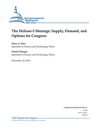 The Helium-3 Shortage: Supply, Demand, and
Options for Congress

Dana A. Shea
Specialist in Science and Technology Policy

Daniel Morgan
Specialist in Science and Technology Policy

December 22, 2010




                                                  Congressional Research Service
                                                                        7-5700
                                                                   www.crs.gov
                                                                         R41419
CRS Report for Congress
Prepared for Members and Committees of Congress
 