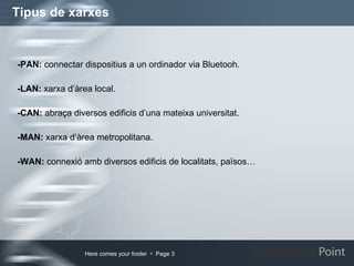 Tipus de xarxes -PAN:  connectar dispositius a un ordinador via Bluetooh. -LAN:  xarxa d’àrea local. -CAN:  abraça diversos edificis d’una mateixa universitat. -MAN:  xarxa d’àrea metropolitana. -WAN:  connexió amb diversos edificis de localitats, països… 