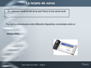 La tarjeta de xarxa Permet la comunicació entre diferents dispositius connectats entre si. -Adreça MAC. És l’element fonamental de la part física d’una xarxa local.  