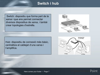 Switch i hub Switch: dispositiu que forma part de la xarxa i que ens permet connectar  diversos dispositius de xarxa, i també crear topologies d’estrella. Hub: dispositiu de connexió més bàsic, centralitza el cablejat d’una xarxa i l’amplifica. 