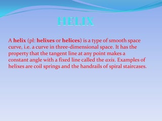 A helix (pl: helixes or helices) is a type of smooth space
curve, i.e. a curve in three-dimensional space. It has the
property that the tangent line at any point makes a
constant angle with a fixed line called the axis. Examples of
helixes are coil springs and the handrails of spiral staircases.
 