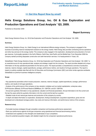 Find Industry reports, Company profiles
ReportLinker                                                                                                       and Market Statistics



                                              >> Get this Report Now by email!

Helix Energy Solutions Group, Inc. Oil & Gas Exploration and
Production Operations and Cost Analysis ' Q3, 2009.
Published on November 2009

                                                                                                                                 Report Summary

Helix Energy Solutions Group, Inc. Oil & Gas Exploration and Production Operations and Cost Analysis ' Q3, 2009.


Summary


Helix Energy Solutions Group, Inc. (Helix Energy) is an international offshore energy company. The company is engaged in the
business of providing reservoir development solutions to the energy market. Helix Energy also provides contracting service operations
and other key services to the energy market. The company is also engaged in the exploration, development and production of oil and
gas reserves. It principally operates in the Gulf of Mexico, North Sea, Asia Pacific and the Middle East. From December 2008 the
company started providing deepwater construction and well intervention services. It is headquartered in Texas, US.


GlobalData's "Helix Energy Solutions Group, Inc. Oil & Gas Exploration and Production Operations and Cost Analysis ' Q3, 2009." is
an essential source for key operational data, analysis and strategic insight into the company. The report provides detailed and unique
information on the key operational parameters for the last six years. The report provides a comprehensive overview of production,
reserves, reserve changes, capital expenditures, acreage, performance metrics, and results of oil & gas operations. The report is
based on publicly available data filed with the US Securities and Exchange Commission (SEC) and other similar agencies worldwide.
GlobalData is a premium business intelligence company.


Scope


- Key operational parameters which include production, reserves, reserve changes, capital expenditures, acreage, performance
metrics, and results of oil & gas operations.
- Analysis of the performance of the company on key valuation multiples such as market capitalization, enterprise value,
EV/Production ($/Boed), EV/Proved Reserve ($/MMboe), EV / EBITDA, and EV / EBITDA.
- Annual and quarterly information on key operational, valuation and financial parameters. Annual information is for the current and
the last five years while the quarterly information is for the current and the last four quarters.
- Detailed crude oil and natural gas reserves and production of the company by country
- In-depth and latest information on exploration, development, finding & development, acquisition expenditure, gross and net
developed and undeveloped acreage position, key costs and revenue information, and performance metrics of the company.


Reasons to buy


- Formulate business strategies through competitor comparison and business performance assessment.
- Rank your performance against oil and gas companies using operational and financial benchmarking metrics.
- Understand and capitalize on the strengths and weaknesses of your competitors
- Scout for potential acquisition targets, with detailed insight into the companies' operational performance.




Helix Energy Solutions Group, Inc. Oil & Gas Exploration and Production Operations and Cost Analysis ' Q3, 2009.                              Page 1/10
 