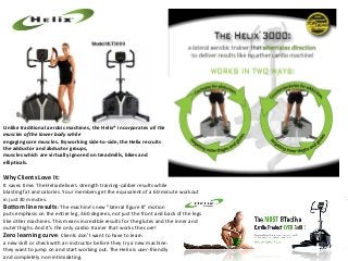 Unlike traditional aerobic machines, the Helix® incorporates all the
muscles of the lower body while
engaging core muscles. By working side‐to‐side, the Helix recruits
the adductor and abductor groups,
muscles which are virtually ignored on treadmills, bikes and
ellipticals.

Why Clients Love It:

It saves time: The Helix delivers strength training-caliber results while
blasting fat and calories. Your members get the equivalent of a 60-minute workout
in just 30 minutes.
Bottom line results: The machine’s new “lateral figure 8” motion
puts emphasis on the entire leg, 360 degrees, not just the front and back of the legs
like other machines. This means incredible results for the glutes and the inner and
outer thighs. And it’s the only cardio trainer that works the core!
Zero learning curve: Clients don’t want to have to learn
a new skill or check with an instructor before they try a new machine:
they want to jump on and start working out. The Helix is user-friendly
and completely non-intimidating.

 