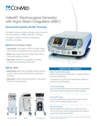 HelixAR
™
Electrosurgical Generator
with Argon Beam Coagulation
Advanced ESU Capability with ABC®
Technology
The HelixAR™
combines the advanced specialty modes of a premium
ESU with the benefits of CONMED’s latest ABC®
Technology.
The HelixAR is intended for both open and laparoscopic
procedures, and includes:
	 Compact Footprint	 Mobile	 Fully Integrated
NEW MONOPOLAR SPECIALTY MODES
– Laparoscopic: Limits voltage to 2700V in Lap Mode, helping
reduce the risks of inadvertent burns from capacitive coupling
– Fluids: Rapid energy initiation for immediate clinical effect in
high load/low impedance conditions
– Pulse Coag: Pulsing bursts of coagulation for controlled
hemostasis with reduced tissue carbonization
NEW ABC®
MODES
– Argon Dissect: Works with the CONMED dissecting electrode
to provide argon enhanced cutting with four varying levels of
hemostasis
– Pulse Argon: Provides controlled hemostasis for small surface
bleeders with four pulse timings
BENEFITS OF ABC®
TECHNOLOGY
Rapid, Superficial Hemostasis
Reduces carbonization by allowing coagulation directly on the
stroma of target tissue
Less blood loss, less OR time and improved eschar integrity can
result from this rapid hemostasis
Less Tissue Damage
Due to the cooling effects of argon flow during RF energy delivery,
ABC®
Technology operates at lower temperatures than spray
coagulation1
Focused RF Energy
Argon gas enables precise delivery of RF energy in a uniform
stream, which is distributed evenly on tissue
Clear Visualization
Improves visualization by helping carry surgical smoke away
from the field of view, reduces unpleasant odors and clears the
surgical site of blood and other fluids
1
PJW Verco, Case Report and Clinical Technique: Argon Beam Electrosurgery for Tissue Ties and Maxillary
Frenectomies in Infants and Children. 2012.
 