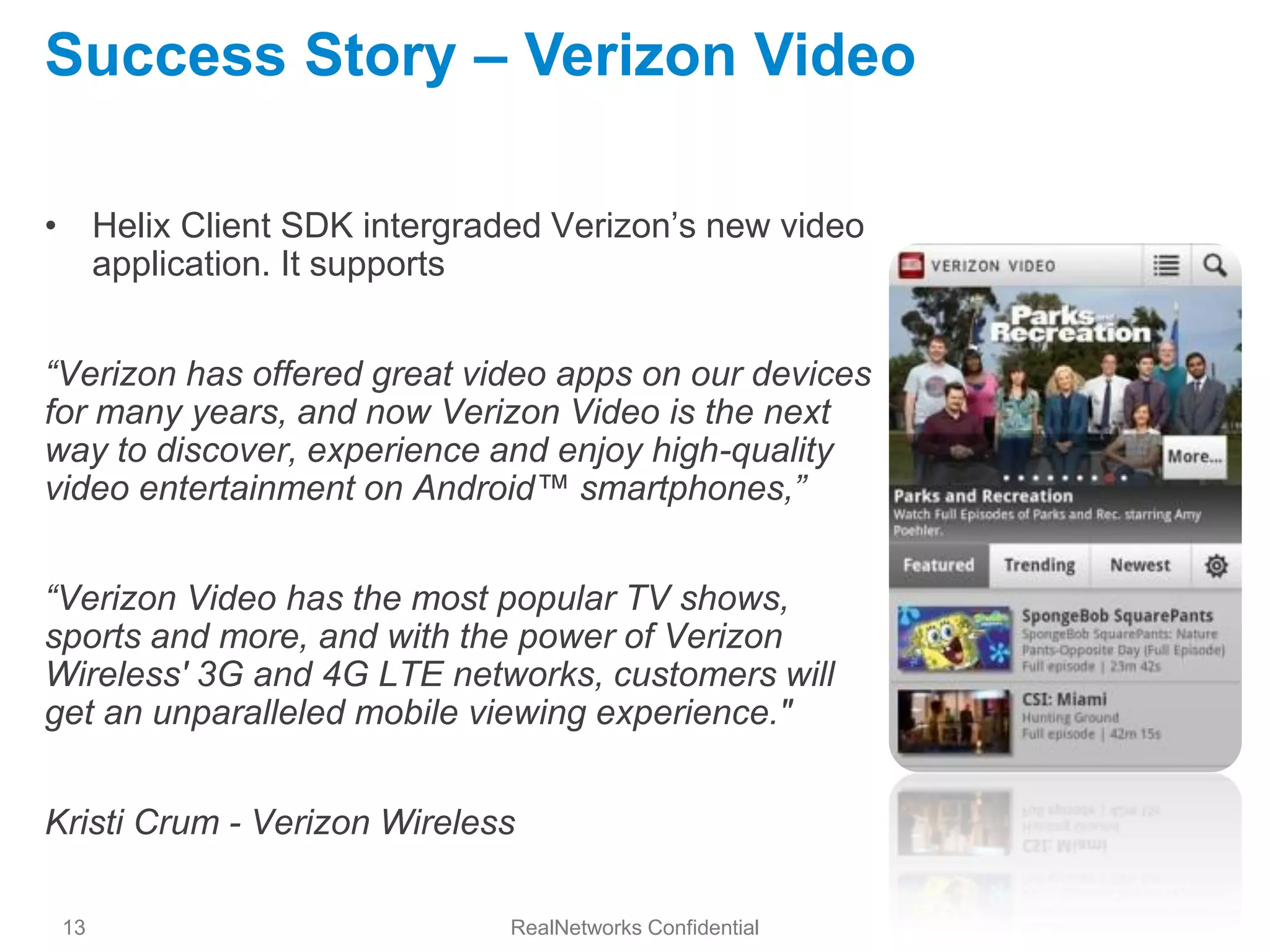 Success Story – Verizon Video

• Helix Client SDK intergraded Verizon’s new video
  application. It supports


“Verizon has offered great video apps on our devices
for many years, and now Verizon Video is the next
way to discover, experience and enjoy high-quality
video entertainment on Android™ smartphones,”


“Verizon Video has the most popular TV shows,
sports and more, and with the power of Verizon
Wireless' 3G and 4G LTE networks, customers will
get an unparalleled mobile viewing experience."


Kristi Crum - Verizon Wireless

 13                          RealNetworks Confidential
 