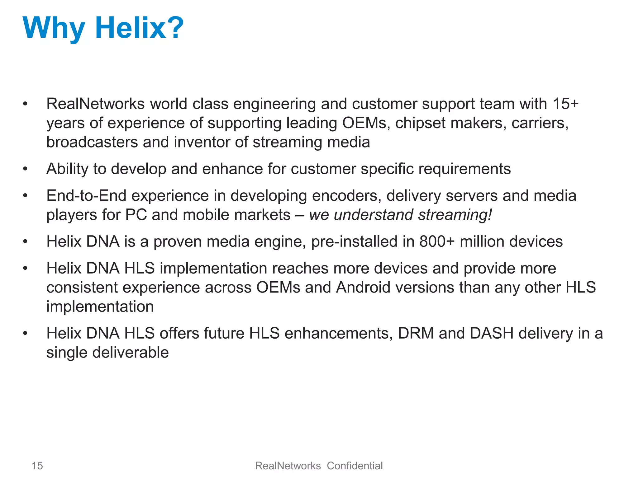 Why Helix?

•        RealNetworks world class engineering and customer support team with 15+
         years of experience of supporting leading OEMs, chipset makers, carriers,
         broadcasters and inventor of streaming media
•        Ability to develop and enhance for customer specific requirements
•        End-to-End experience in developing encoders, delivery servers and media
         players for PC and mobile markets – we understand streaming!
•        Helix DNA is a proven media engine, pre-installed in 800+ million devices
•        Helix DNA HLS implementation reaches more devices and provide more
         consistent experience across OEMs and Android versions than any other HLS
         implementation
•        Helix DNA HLS offers future HLS enhancements, DRM and DASH delivery in a
         single deliverable




    15                                RealNetworks Confidential
 