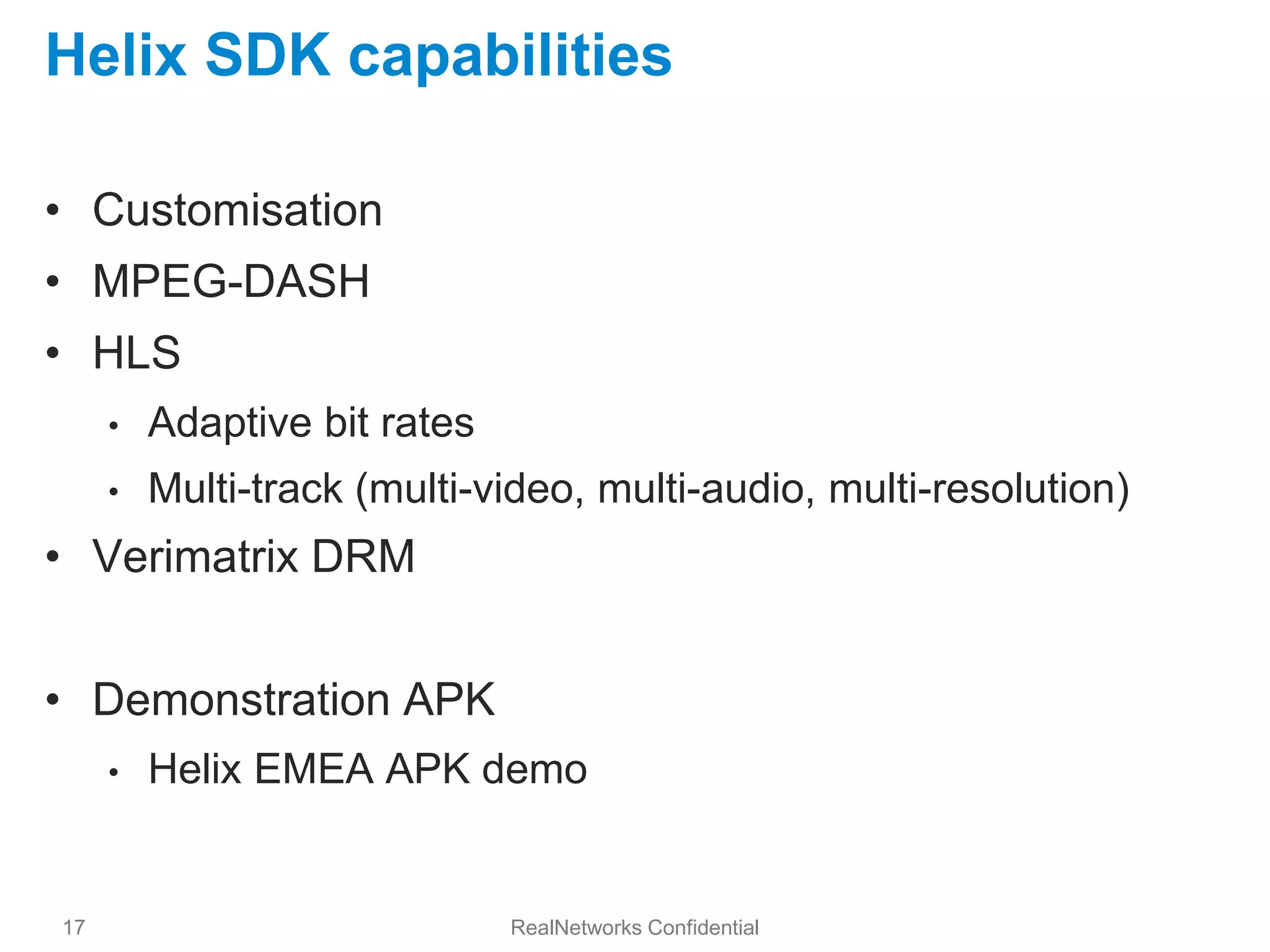 Helix SDK capabilities

• Customisation
• MPEG-DASH
• HLS
     •   Adaptive bit rates
     •   Multi-track (multi-video, multi-audio, multi-resolution)
• Verimatrix DRM


• Demonstration APK
     •   Helix EMEA APK demo


17                            RealNetworks Confidential
 