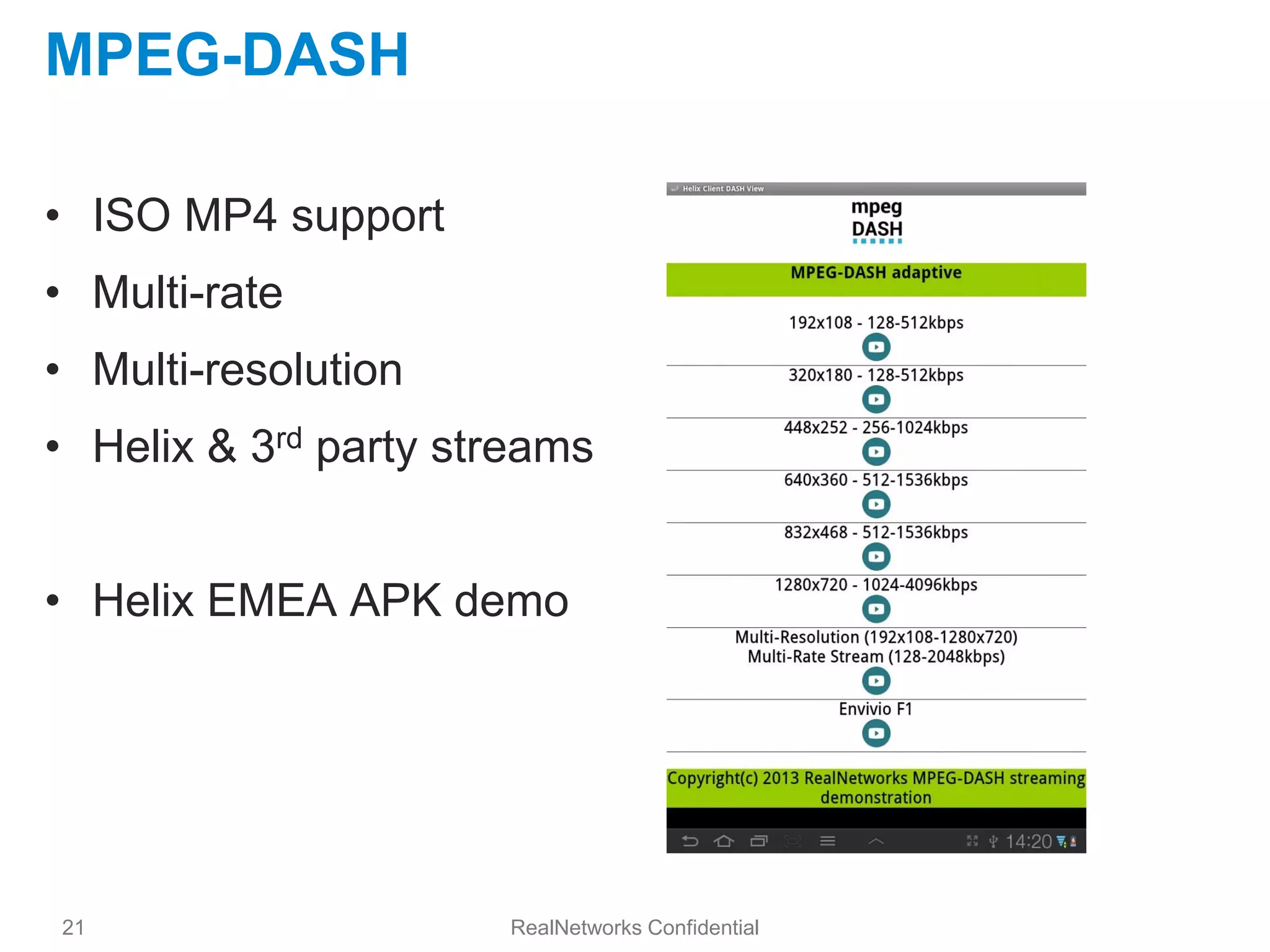 MPEG-DASH

• ISO MP4 support
• Multi-rate
• Multi-resolution
• Helix & 3rd party streams


• Helix EMEA APK demo




21                    RealNetworks Confidential
 