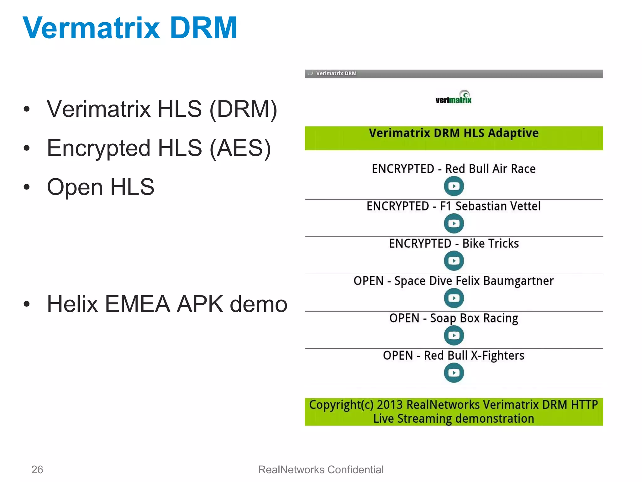 Vermatrix DRM

• Verimatrix HLS (DRM)
• Encrypted HLS (AES)
• Open HLS




• Helix EMEA APK demo




26                  RealNetworks Confidential
 