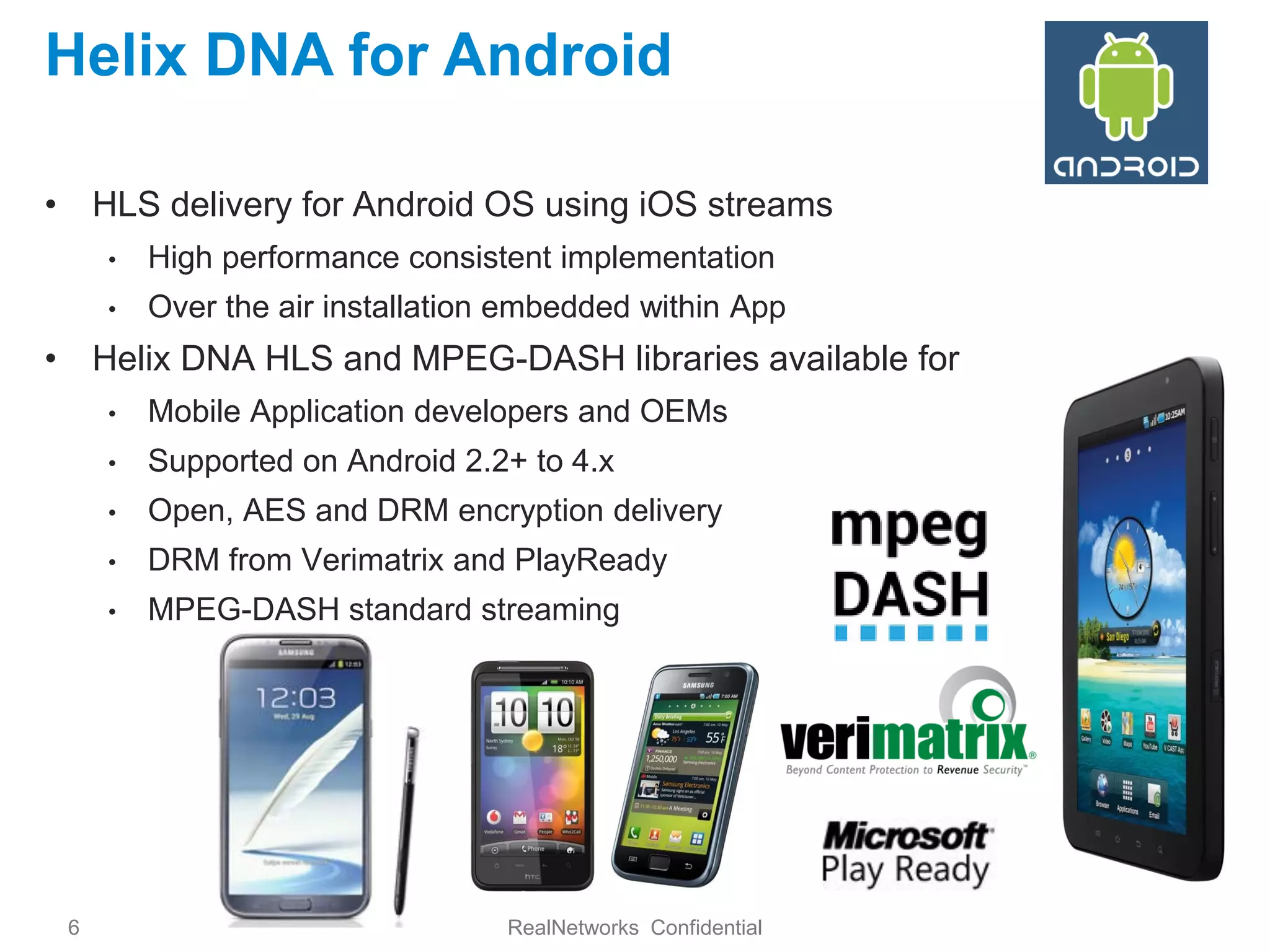 Helix DNA for Android

• HLS delivery for Android OS using iOS streams
     •   High performance consistent implementation
     •   Over the air installation embedded within App
• Helix DNA HLS and MPEG-DASH libraries available for
     •   Mobile Application developers and OEMs
     •   Supported on Android 2.2+ to 4.x
     •   Open, AES and DRM encryption delivery
     •   DRM from Verimatrix and PlayReady
     •   MPEG-DASH standard streaming




 6                                RealNetworks Confidential
 