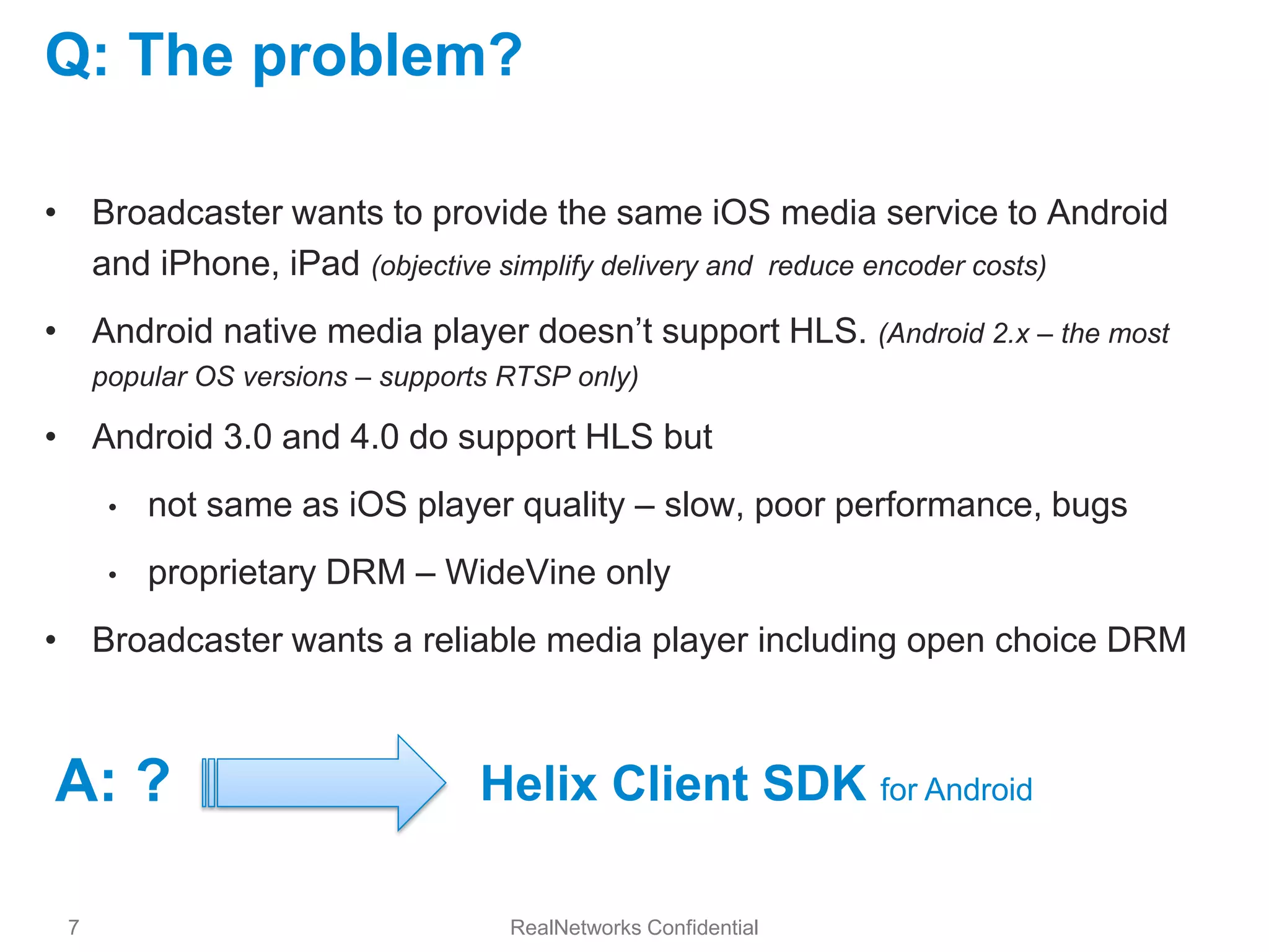 Q: The problem?

• Broadcaster wants to provide the same iOS media service to Android
  and iPhone, iPad (objective simplify delivery and reduce encoder costs)
• Android native media player doesn’t support HLS. (Android 2.x – the most
     popular OS versions – supports RTSP only)

• Android 3.0 and 4.0 do support HLS but
      •   not same as iOS player quality – slow, poor performance, bugs
      •   proprietary DRM – WideVine only
• Broadcaster wants a reliable media player including open choice DRM



A: ?                              Helix Client SDK for Android

 7                                  RealNetworks Confidential
 