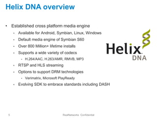 Helix DNA overview

• Established cross platform media engine
     •   Available for Android, Symbian, Linux, Windows
     •   Default media engine of Symbian S60
     •   Over 800 Million+ lifetime installs
     •   Supports a wide variety of codecs
          •   H.264/AAC, H.263/AMR, RMVB, MP3
     •   RTSP and HLS streaming
     •   Options to support DRM technologies
          •   Verimatrix, Microsoft PlayReady
     •   Evolving SDK to embrace standards including DASH




 5                                   RealNetworks Confidential
 