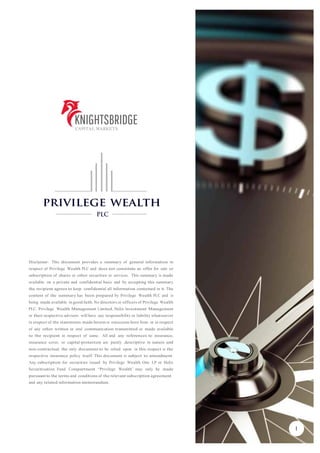 Disclaimer: This document provides a summary of general information in
respect of Privilege Wealth PLC and does not constitute an offer for sale or
subscription of shares or other securities or services. This summary is made
available on a private and confidential basis and by accepting this summary
the recipient agrees to keep confidential all information contained in it. The
content of the summary has been prepared by Privilege Wealth PLC and is
being made available in good faith. No directors or officers of Privilege Wealth
PLC, Privilege Wealth Management Limited, Helix Investment Management
or their respective advisors will have any responsibility or liability whatsoever
in respect of the statements made herein or omissions here from or in respect
of any other written or oral communication transmitted or made available
to the recipient in respect of same. All and any references to insurance,
insurance cover, or capital-protection are purely descriptive in nature and
non-contractual; the only document to be relied upon in this respect is the
respective insurance policy itself. This document is subject to amendment.
Any subscription for securities issued by Privilege Wealth One LP or Helix
Securitisation Fund Compartment “Privilege Wealth” may only be made
pursuantto the terms and conditions of the relevant subscription agreement
and any related information memorandum.
1
 
