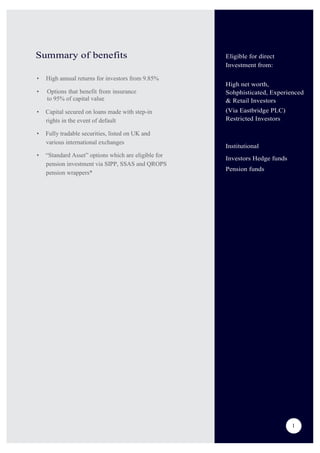 Summary of benefits
• High annual returns for investors from 9.85%
• Options that benefit from insurance
to 95% of capital value
• Capital secured on loans made with step-in
rights in the event of default
• Fully tradable securities, listed on UK and
various international exchanges
• “Standard Asset” options which are eligible for
pension investment via SIPP, SSAS and QROPS
pension wrappers*
Eligible for direct
Investment from:
High net worth,
Sohphisticated, Experienced
& Retail Investors
(Via Eastbridge PLC)
Restricted Investors
Institutional
Investors Hedge funds
Pension funds
1
1
 