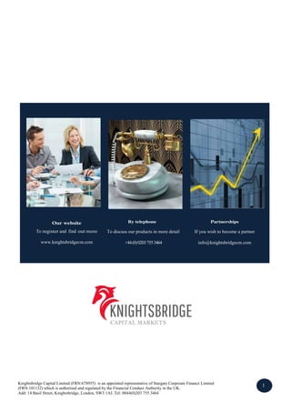 Our website
To register and find out more
www.knightsbridgecm.com
By telephone
To discuss our products in more detail
+44(0)02037553464
Partnerships
If you wish to become a partner
info@knightsbridgecm.com
Knightsbridge Capital Limited (FRN:678955) is an appointed representative of Stargate Corporate Finance Limited
(FRN:101132) which is authorised and regulated by the Financial Conduct Authority in the UK.
Add: 14 Basil Street, Knightsbridge, London, SW3 1AJ. Tel: 0044(0)203 755 3464
1
2
 