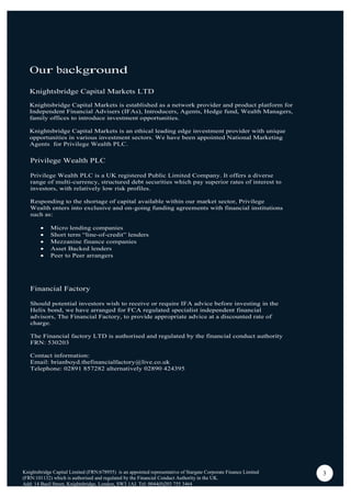 Our background
Knightsbridge Capital Markets LTD
Knightsbridge Capital Markets is established as a network provider and product platform for
Independent Financial Advisers (IFAs), Introducers, Agents, Hedge fund, Wealth Managers,
family offices to introduce investment opportunities.
Knightsbridge Capital Markets is an ethical leading edge investment provider with unique
opportunities in various investment sectors. We have been appointed National Marketing
Agents for Privilege Wealth PLC.
Knightsbridge Capital Limited (FRN:678955) is an appointed representative of Stargate Corporate Finance Limited
(FRN:101132) which is authorised and regulated by the Financial Conduct Authority in the UK.
Add: 14 Basil Street, Knightsbridge, London, SW3 1AJ. Tel: 0044(0)203 755 3464
3
Privilege Wealth PLC
Privilege Wealth PLC is a UK registered Public Limited Company. It offers a diverse
range of multi-currency, structured debt securities which pay superior rates of interest to
investors, with relatively low risk profiles.
Responding to the shortage of capital available within our market sector, Privilege
Wealth enters into exclusive and on-going funding agreements with financial institutions
such as:
Micro lending companies
Short term “line-of-credit” lenders
Mezzanine finance companies
Asset Backed lenders
Peer to Peer arrangers
Financial Factory
Should potential investors wish to receive or require IFA advice before investing in the
Helix bond, we have arranged for FCA regulated specialist independent financial
advisors, The Financial Factory, to provide appropriate advice at a discounted rate of
charge.
The Financial factory LTD is authorised and regulated by the financial conduct authority
FRN: 530203
Contact information:
Email: brianboyd.thefinancialfactory@live.co.uk
Telephone: 02891 857282 alternatively 02890 424395
 