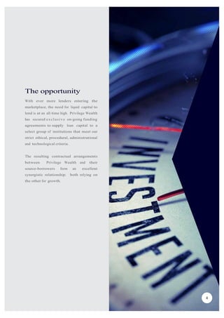 The opportunity
With ever more lenders entering the
marketplace, the need for liquid capital to
lend is at an all-time high. Privilege Wealth
has secured exclusive on-going funding
agreements to supply loan capital to a
select group of institutions that meet our
strict ethical, procedural, administrational
and technological criteria.
The resulting contractual arrangements
between Privilege Wealth and their
source-borrowers form an excellent
synergistic relationship; both relying on
the other for growth.
4
 
