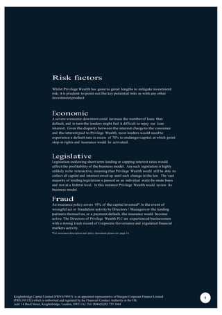Risk factors
Whilst Privilege Wealth has gone to great lengths to mitigate investment
risk; it is prudent to point out the key potential risks as with any other
investment product
Economic
A severe economic downturn could increase the number of loans that
default, and in turn the lenders might find it difficult to repay our loan
interest. Given the disparity between the interest charge to the consumer
and the interest paid to Privilege Wealth, most lenders would need to
experience a default rate in excess of 70% to endanger capital; at which point
step-in rights and insurance would be activated.
Legislative
Legislation outlawing short term lending or capping interest rates would
affect the profitability of the business model. Any such legislation is highly
unlikely to be retroactive, meaning that Privilege Wealth would still be able to
collect all capital and interest owed up until such change in the law. The vast
majority of lending legislation is passed on an individual state-by-state basis
and not at a federal level. In this instance Privilege Wealth would review its
business model.
Fraud
An insurance policy covers 95% of the capital invested*. In the event of
wrongful act or fraudulent activity by Directors / Managers or the lending
partners themselves, or a payment default, the insurance would become
active. The Directors of Privilege Wealth PLC are experienced businessmen
with a strong track record of Corporate Governance and regulated financial
markets activity.
*For insurance description and policy document please see page 14.
Knightsbridge Capital Limited (FRN:678955) is an appointed representative of Stargate Corporate Finance Limited
(FRN:101132) which is authorised and regulated by the Financial Conduct Authority in the UK.
Add: 14 Basil Street, Knightsbridge, London, SW3 1AJ. Tel: 0044(0)203 755 3464
8
 