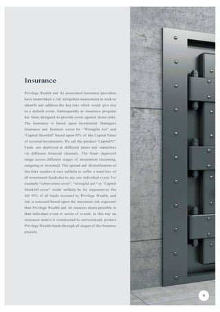 Insurance
Privilege Wealth and its associated insurance providers
have undertaken a risk mitigation assessment to seek to
identify and address the key risks which would give rise
to a default event. Subsequently an insurance program
has been designed to provide cover against those risks.
The insurance is based upon Investment Managers
Insurance and features cover for “Wrongful Act” and
“Capital Shortfall” based upon 95% of the Capital Value
of covered investments. We call the product “Capital95”.
Funds are deployed at different times and maturities
via different financial channels. The funds deployed
range across different stages of investment (incoming,
outgoing or invested). This spread and diversification of
the risks renders it very unlikely to suffer a total loss of
all investment funds due to any one individual event. For
example “cyber-crime cover”, “wrongful act “ or “Capital
Shortfall cover” would unlikely be for exposure to the
full 95% of all funds invested by Privilege Wealth, and
risk is assessed based upon the maximum risk exposure
that Privilege Wealth and its insurers deem possible in
that individual event or series of events. In this way an
insurance matrix is constructed to surround and protect
Privilege Wealth funds through all stages of the business
process.
9
 