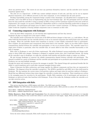 about any partition moves. The routers do not store any partitions themselves, however, and the controller never executes
transitions against them.
The roles are at a logical level. A DDS may contain multiple instances of each role, and they can be run on separate
physical components, run in diﬀerent processes on the same component, or even combined into the same process.
Dividing responsibility among the components brings a number of key advantages. (A) All global state is managed by the
controller, and so the DDS can focus on implementing only the local transition logic. (B) The participant need not actually
know the state model the controller is using to manage its DDS, as long as all the transitions required by that state model are
implemented. For example, we can move a DDS from a MasterSlave model to a read-only SlaveOnly model with no changes to
participants. The participants will simply never be asked to execute slave→master transitions. (C) Having a central decision
maker avoids the complexity of having multiple components come to consensus on their roles.
4.2 Connecting components with Zookeeper
Given the three Helix components, we now describe their implementation and how they interact.
Zookeeper [9] plays an integral role in this aspect of Helix.
The controller needs to determine the current state of the DDS and detect changes to that state, e.g., node failures. We can
either build this functionality into the controller directly or rely on an external component that itself persists state and notiﬁes
on changes. When the controller chooses state transitions to execute, it must reliably communicate these to participants.
Once complete, the participants must communicate their status back to the controller. Again, we can either build a custom
communication channel between the controller and participants, or rely on an external system. The controller cannot be a
single point of failure; in particular, when the controller fails, we cannot aﬀord to lose either controller functionality or the
state it manages.
Helix relies on Zookeeper to meet all of these requirements. We utilize Zookeeper’s group membership and change notiﬁ-
cation to detect DDS state changes. Zookeeper is designed to maintain system state, and is itself fault tolerant. By storing
all the controller’s state in Zookeeper, we make the controller itself stateless and therefore simple to replace on a failure.
We also leverage Zookeeper to construct the reliable communication channel between controller and participants. The
channel is modeled as a queue in Zookeeper and the controller and participants act as producers and consumers on this queue.
Producers can can send multiple messages
through the queue and consumers can process the messages in parallel. This channel brings side operational beneﬁts like the
ability to cancel transitions and to send other command messages between nodes.
Figure 2 illustrates the Helix architecture and brings together the diﬀerent components and how they are represented in
Zookeeper. The diagram is from the controller’s perspective. The AFSM is speciﬁed by each DDS, but is then itself stored in
Zookeeper. We also maintain the current states of all partition replicas and target states for partition replicas in Zookeeper.
Recall that any diﬀerences between these states trigger the controller to invoke state transitions. These transitions are written
to the messaging queue for execution by the participants. Finally, Helix maintains a list of participants and spectators in
Zookeeper as ephemeral nodes that heartbeat with Zookeeper. If any of the nodes die, Zookeeper notiﬁes the controller so it
can take corrective action.
4.3 DDS Integration with Helix
This section describes how a DDS deploys with Helix. The DDS must provide 3 things.
Deﬁne Cluster The DDS deﬁnes the physical cluster and its physical nodes. Helix provides an admin API, illustrated here:
helix-admin --addCluster EspressoCluster
helix-admin --addNode EspressoCluster <esp10:1234>
Deﬁne Resource, State Model and Constraints Once the physical cluster is established, the next step is to logically
add the DDS, including the state model that deﬁnes it and the resources it will supply. Again, Helix provides an admin API:
helix-admin --addStateModel MasterSlave states=<M,S,O>
legal_transitions=<O-S, S-M, M-S, S-0>
constraints="count(M)<=1 count(S)<=3"
helix-admin --addResource
clusterName=EspressoCluster
resourceName=EspressoDB numPartitions=8
replica=3
stateModelName=MasterSlave
Given the above admin commands, Helix itself computes an initial target state for the resource:
 