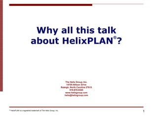 Why all this talk
                             about HelixPLAN ?
                                                                                                   ®




                                                                       The Helix Group, Inc.
                                                                        14105 Allison Drive
                                                                   Raleigh, North Carolina 27615
                                                                           919-870-9345
                                                                       www.helixgroup.com
                                                                      helix@helixgroup.com




®   HelixPLAN is a registered trademark of The Helix Group, Inc.
                                                                                                       1
 