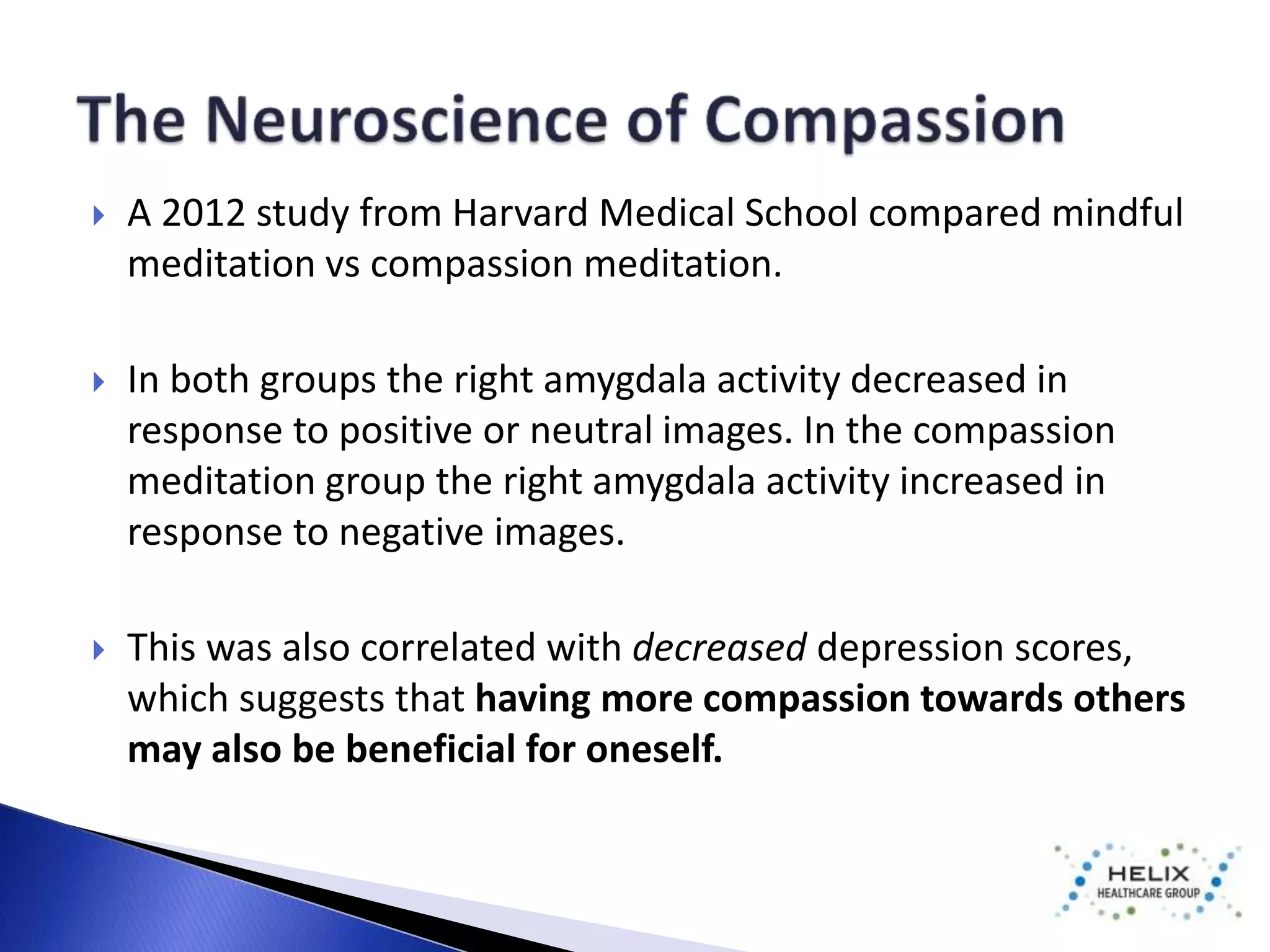  A 2012 study from Harvard Medical School compared mindful 
meditation vs compassion meditation. 
 In both groups the right amygdala activity decreased in 
response to positive or neutral images. In the compassion 
meditation group the right amygdala activity increased in 
response to negative images. 
 This was also correlated with decreased depression scores, 
which suggests that having more compassion towards others 
may also be beneficial for oneself. 
 