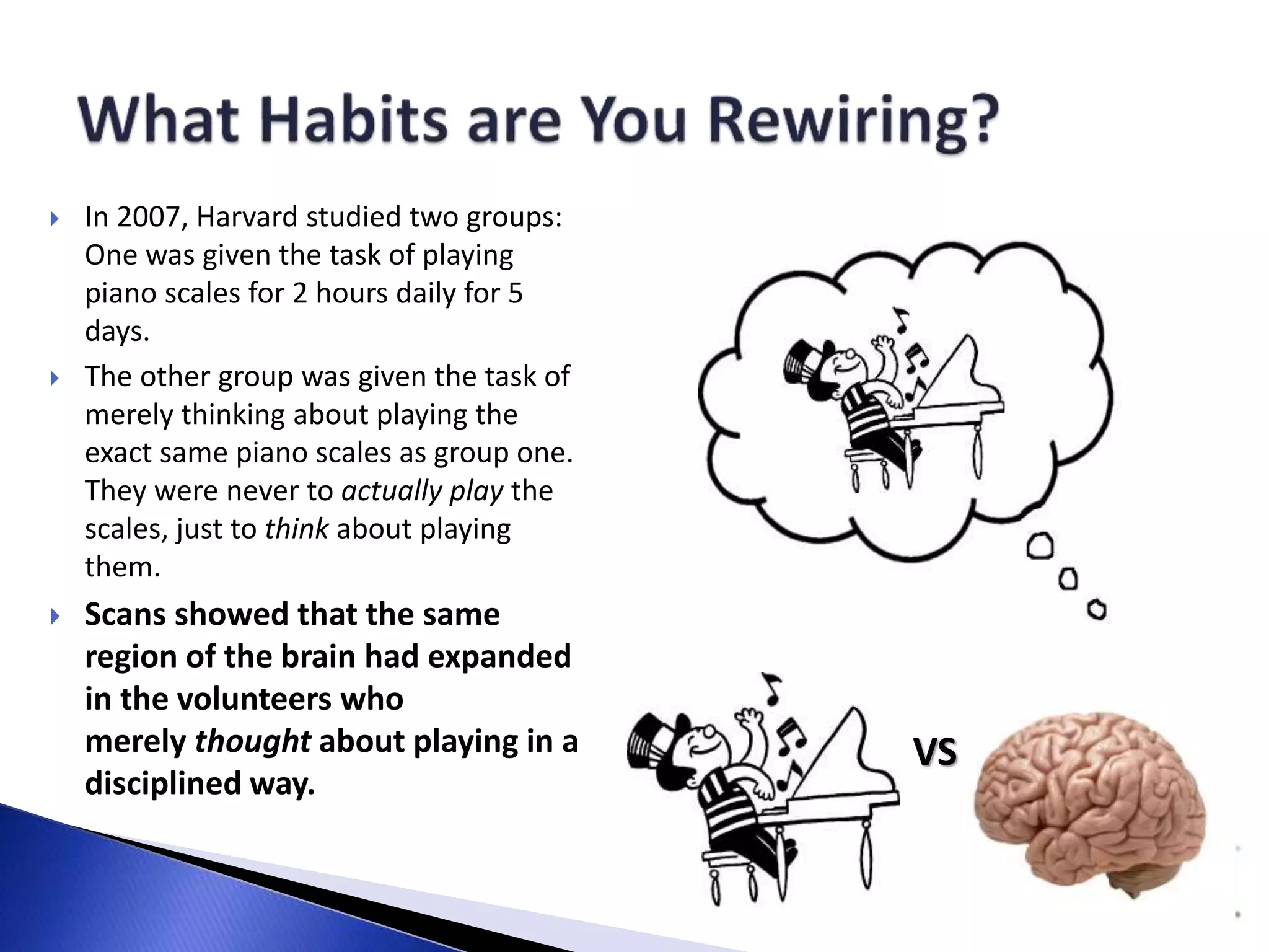 VS 
 In 2007, Harvard studied two groups: 
One was given the task of playing 
piano scales for 2 hours daily for 5 
days. 
 The other group was given the task of 
merely thinking about playing the 
exact same piano scales as group one. 
They were never to actually play the 
scales, just to think about playing 
them. 
 Scans showed that the same 
region of the brain had expanded 
in the volunteers who 
merely thought about playing in a 
disciplined way. 
 