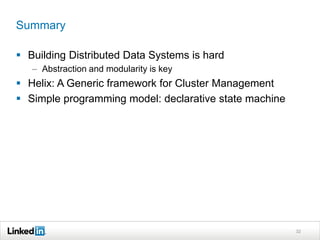 Summary

 Building Distributed Data Systems is hard
   – Abstraction and modularity is key
 Helix: A Generic framework for Cluster Management
 Simple programming model: declarative state machine




                                                        32
 