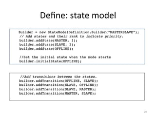 Deﬁne:	
  state	
  model	
  
    Builder = new StateModelDefinition.Builder(“MASTERSLAVE”);!
    // Add states and their rank to indicate priority. !
    builder.addState(MASTER, 1);!
    builder.addState(SLAVE, 2);!
    builder.addState(OFFLINE);!
!
    //Set the initial state when the node starts!
    builder.initialState(OFFLINE);	
  



    //Add transitions between the states.!
    builder.addTransition(OFFLINE, SLAVE);!
    builder.addTransition(SLAVE, OFFLINE);!
    builder.addTransition(SLAVE, MASTER);!
    builder.addTransition(MASTER, SLAVE);!
    !



                                                                  28	
  
 