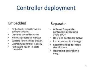 Controller	
  deployment	
  

Embedded	
                                             Separate	
  
•  Embedded	
  controller	
  within	
                 •  At	
  least	
  2	
  separate	
  
   each	
  parGcipant	
                                  controllers	
  process	
  to	
  
•  Only	
  one	
  controller	
  acGve	
                  avoid	
  SPOF	
  
•  No	
  extra	
  process	
  to	
  manage	
           •  Only	
  one	
  controller	
  acGve	
  
•  Suitable	
  for	
  small	
  size	
  cluster.	
     •  Extra	
  process	
  to	
  manage	
  
•  Upgrading	
  controller	
  is	
  costly	
          •  Recommended	
  for	
  large	
  
•  ParGcipant	
  health	
  impacts	
                     size	
  clusters	
  
   controller	
  
                                                      •  Upgrading	
  controller	
  is	
  
                                                         easy	
  



                                                                                                  45	
  
 