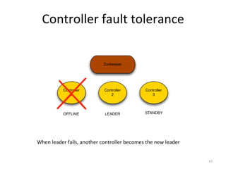 Controller	
  fault	
  tolerance	
  


                                        Zookeeper




                Controller               Controller               Controller
                   1                        2                        3




                OFFLINE                  LEADER                   STANDBY




When	
  leader	
  fails,	
  another	
  controller	
  becomes	
  the	
  new	
  leader	
  


                                                                                           47	
  
 
